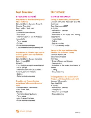 PAGE 14
Nos Travaux:
ETUDES DE MARCHÉ
Enquête sur le modèle de téléphone
F3 de Motorola
Commanditaire : Dynamic Research
(Bogota, Colombie)
Date : Juillet – Août 2007
Activités :
- Formation d’enquêteurs
- Traduction
- Interviews dans la rue et chez des
répondants
- Focus groups
- Coding
- Traitement des données
- Documentaire télévisé de l’enquête
Enquête sur le choix du logo pour le
label de qualité pour les réchauds
économiques
Commanditaire : Banque Mondiale
Date : Février 2008
Activités :
- Conception des logos et des slogans
- Focus groups
- Interviews dans les rues, dans les
marchés, dans les maisons
- Coding
- Traitement des données
Enquêtes sur l’expansion des
activités de Telecom etc à travers
Haïti
Commanditaire : Telecom etc
Date : Juillet 2008
Activités :
- Formation des enquêteurs
- Focus group
- Interviews spécialisées
- Traitement des données
Our works:
MARKET RESEARCH
Survey of Motorola F3 phone model
Sponsor: Dynamic Research (Bogota,
Colombia)
Date: July-August 2007
Activities:
- Investigators Training
- Translation
- Interviews in the street and among
respondents
- Focus groups
- Coding
- Data processing
- TV Documentary survey
Survey of the logo for the quality
label for the economic stoves
Sponsor: World Bank
Date: February 2008
Activities:
- Design of logos and slogans
- Focus groups
- Interviews in the streets, in markets, in
homes
- Coding
- Data processing
Investigations on the expansion of
Telecom activities etc through Haiti
Sponsor: Telecom etc.
Date: July 2008
Activities:
- Investigators Training
- Focus group
- Interviews specialized
- Data processing
 