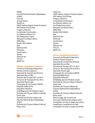 PAGE 17
FARHE
Fond d’Entretien Routier (République
d’Haïti)
FresHair
Groupe Sehsa
Haitel S.A.
HOPE Haitian Organic Products Export
HPS Haitian Print & Sign
Images uniformes
La Générale Construction
Les Editions Editons S.A.
Les Productions Lopris
Mangoe’s Carribean bistro
Milky Way
Musée d’Art Haïtien
Nati
Optimum RH
Petromax
SocaFinance
Tamise
Telecom etc
TiVi S.A.
WAAT S.A.
Affiches, emballages, brochures:
Concours de Musique Katye Pa’m
Konkou Chante Lespwa w
Spectacle Ils chantent les femmes
Spectacle Iles en Elles
Semaine de l’Europe 2011 et 2012
Concours de musique Vil nou Vle a
Spectacle Pawol Lapli
Campagne de vaccination UNICEF
Etiquette Belle Vache
Etiquettes Ultramax
Emballage pour les Produits Lopris
Pochette de CD pour l’album Lokal de
Evens Jean
Pochette de CD pour l’album de
l’Hynme National de la République
d’Haïti
Pochette de CD pour l’album Erika de
Ricky Juste
Haitel S.A.
HOPE Haitian Organic Products Export
HPS Haitian Print & Sign
Images uniformes
La Générale Construction
Les Editions Editons S.A.
Les Productions Lopris
Mangoe’s Carribean bistro
Milky Way
Musée d’Art Haïtien
Nati
Optimum RH
Petromax
SocaFinance
Tamise
Telecom etc
TiVi S.A.
WAAT S.A.
Posters, packaging, brochures:
Concours de Musique Katye Pa’m
Konkou Chante Lespwa w
Spectacle Ils chantent les femmes
Spectacle Iles en Elles
Semaine de l’Europe 2011 et 2012
Concours de musique Vil nou Vle a
Spectacle Pawol Lapli
Campagne de vaccination UNICEF
Etiquette Belle Vache
Etiquettes Ultramax
Emballage pour les Produits Lopris
Pochette de CD pour l’album Lokal de
Evens Jean
Pochette de CD pour l’album de
l’Hynme National de la République
d’Haïti
Pochette de CD pour l’album Erika de
Ricky Juste
Mise en page des numéros de
l’annuaire Haiti Business depuis 2010
Conception et mise en page revue de la
coopération canadienne en Haiti
Conception et mise en page revue Petit
 