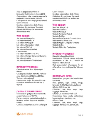 PAGE 18
Mise en page des numéros de
l’annuaire Haiti Business depuis 2010
Conception et mise en page revue de la
coopération canadienne en Haiti
Conception et mise en page revue Petit
Goave Tribune
Livret de présentation de la Teleco
Collection des tomes sur Toussaint
Louverture réédités par les Presses
Nationales d’Haïti
WEB DESIGN
Site internet Mirage S.A.
Site internet Lubex S.A.
Site internet Marapub
Site Internet Fondation Toto B
Site Internet Tivi S.A.
Site Internet Euro Caraïbes
Constructions
Site internet Petit Goave 2013
Site Internet Keijzer Computer Systems
Site Internet Jedco
Site Internet Objectif Productions
INTERACTIVE DESIGN
Carte interactive de la République
d’Haïti
CDs de présentation d’artistes Haïtiens
pour distribution à l’Edition 2012 de
Woomex international
Presentation projet de proposition de
fourniture de services de Telecom à
Digicel
CADEAUX D’ENTREPRISE
Founiture de gadgets et equipements
personnalisés pour UNFPA
Plumes, crayons, képis, gilets, gobelets,
lanyards, lampes de poche, agendas,
valises
Cadeaux personnalisés pour EKO Depot
Goave Tribune
Livret de présentation de la Teleco
Collection des tomes sur Toussaint
Louverture réédités par les Presses
Nationales d’Haïti
WEB DESIGN
Web Site Mirage S.A.
Website Lubex S.A.
Website Marapub
Website Fondation Toto B
Website Tivi S.A.
Website Euro Caraïbes Constructions
Website Petit Goave 2013
Website Keijzer Computer Systems
Website Jedco
Website Objective Productions
INTERACTIVE DESIGN
Map of the Republic of Haiti
Presentation DVD of Haitian artistsfor
distribution at the 2012 edition of
Woomex International
Flash presentation of proposal for an
offfer of services to Digicel by Telecom
etc.
CORPORATE GIFTS
Personalized gadgets and equipment
for UNFPA
Pens, pencils, caps, jackets, mugs,
lanyards, flashlights, diaries, suitcases
Gifts for EKO Depot SA
Calendars, caps, tools, mugs, bags,
luggage, diaries, etc.
Gifts for Les Moulins d’Haiti SEM
Personalized local crafts, collectibles
known painters paintings, etc.
Gifts for CINA
Calendars, caps, tools, mugs, bags,
luggage, diaries, pens, pencils, etc.
 