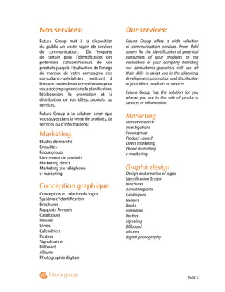 PAGE 2
Nos services:
Futura Group met à la disposition
du public un vaste rayon de services
de communication. De l’enquête
de terrain pour l’identification des
potentiels consommateurs de vos
produits jusqu’à l’évaluation de l’image
de marque de votre compagnie nos
consultants-spécialistes mettront à
l’oeuvre toutes leurs compétences pour
vous accompagner dans la planification,
l’élaboration, la promotion et la
distribution de vos idées, produits ou
services.
Futura Group a la solution selon que
vous soyez dans la vente de produits, de
services ou d’informations:
Marketing
Etudes de marché
Enquêtes
Focus group
Lancement de produits
Marketing direct
Marketing par téléphone
e-marketing
Conception graphique
Conception et création de logos
Système d’identification
Brochures
Rapports Annuels
Catalogues
Revues
Livres
Calendriers
Posters
Signalisation
Billboard
Albums
Photographie digitale
Our services:
Futura Group offers a wide selection
of communication services. From field
survey for the identification of potential
consumers of your products to the
evaluation of your company branding
our consultants-specialists will use all
their skills to assist you in the planning,
development, promotion and distribution
of your ideas, products or services.
Futura Group has the solution for you
wheter you are in the sale of products,
services or information:
Marketing
Market research
investigations
Focus group
Product Launch
Direct marketing
Phone marketing
e-marketing
Graphic design
Design and creation of logos
Identification System
brochures
Annual Reports
Catalogues
reviews
Books
calendars
Posters
signaling
Billboard
albums
digital photography
 