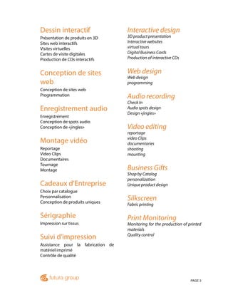 PAGE 3
Dessin interactif
Présentation de produits en 3D
Sites web interactifs
Visites virtuelles
Cartes de visite digitales
Production de CDs interactifs
Conception de sites
web
Conception de sites web
Programmation
Enregistrement audio
Enregistrement
Conception de spots audio
Conception de «jingles»
Montage vidéo
Reportage
Video Clips
Documentaires
Tournage
Montage
Cadeaux d’Entreprise
Choix par catalogue
Personnalisation
Conception de produits uniques
Sérigraphie
Impression sur tissus
Suivi d’impression
Assistance pour la fabrication de
matériel imprimé
Contrôle de qualité
Interactive design
3D product presentation
Interactive websites
virtual tours
Digital Business Cards
Production of interactive CDs
Web design
Web design
programming
Audio recording
Check In
Audio spots design
Design «jingles»
Video editing
reportage
video Clips
documentaries
shooting
mounting
Business Gifts
Shop by Catalog
personalization
Unique product design
Silkscreen
Fabric printing
Print Monitoring
Monitoring for the production of printed
materials
Quality control
 
