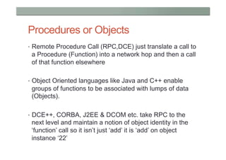 Procedures or Objects
•  Remote Procedure Call (RPC,DCE) just translate a call to
 a Procedure (Function) into a network hop and then a call
 of that function elsewhere

•  Object Oriented languages like Java and C++ enable
 groups of functions to be associated with lumps of data
 (Objects).

•  DCE++, CORBA, J2EE & DCOM etc. take RPC to the
 next level and maintain a notion of object identity in the
 ‘function’ call so it isn’t just ‘add’ it is ‘add’ on object
 instance ‘22’
 
