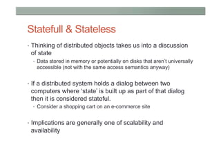 Statefull & Stateless
•  Thinking of distributed objects takes us into a discussion
 of state
  •  Data stored in memory or potentially on disks that aren’t universally
   accessible (not with the same access semantics anyway)


•  If a distributed system holds a dialog between two
 computers where ‘state’ is built up as part of that dialog
 then it is considered stateful.
  •  Consider a shopping cart on an e-commerce site


•  Implications are generally one of scalability and
 availability
 