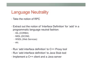 Language Neutrality
•  Take the notion of RPC


•  Extract out the notion of ‘Interface Definition’ for ‘add’ in a
 programmatic language neutral fashion:
  •  IDL (CORBA)
  •  MIDL (DCOM)
  •  WSDL (Web Services)
  •  etc.


•  Run ‘add interface definition’ to C++ Proxy tool
•  Run ‘add interface definition’ to Java Stub tool
•  Implement a C++ client and a Java server
 