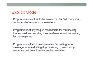 Explicit Model
•  Programmer now has to be aware that the ‘add’ function is
 on the end of a network somewhere

•  Programmer of ‘myprog’ is responsible for marshalling
 that request and sending it somewhere as well as waiting
 for the response

•  Programmer of ‘add’ is responsible for waiting for a
 message, unmarshalling it, processing it, marshaling
 response and send it to the desired recipient
 