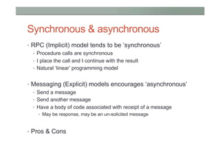 Synchronous & asynchronous
•  RPC (Implicit) model tends to be ‘synchronous’
   •  Procedure calls are synchronous
   •  I place the call and I continue with the result
   •  Natural ‘linear’ programming model


•  Messaging (Explicit) models encourages ‘asynchronous’
   •  Send a message
   •  Send another message
   •  Have a body of code associated with receipt of a message
    •  May be response, may be an un-solicited message



•  Pros & Cons
 