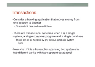 Transactions
•  Consider a banking application that moves money from
 one account to another
  •  Simple debit here and a credit there


•  There are transactional concerns when it is a single
 system, a single computer program and a single database
  •  These can all be handled by any serious database system
    •  ACID


•  Now what if it is a transaction spanning two systems in
 two different banks with two separate databases!
 
