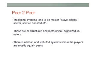 Peer 2 Peer
•  Traditional systems tend to be master / slave, client /
 server, service oriented etc.

•  These are all structured and hierarchical, organized, in
 nature

•  There is a bread of distributed systems where the players
 are mostly equal - peers
 