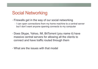 Social Networking
•  Firewalls get in the way of our social networking
    •  I can open connections from my home machine to a central server
       but I don’t want anyone opening connects to my computer


•  Does Skype, Yahoo, IM, BitTorrent (you name it) have
 massive central servers for allowing all the clients to
 connect and have traffic routed through them

•  What are the issues with that model
 