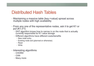 Distributed Hash Tables
•  Maintaining a massive table {key->value} spread across
 multiple nodes with high availability

•  From any one of the representative nodes, ask it to get K1 or
 put {K1,V1}
  •  DHT algorithm knows how to narrow in on the node that is actually
     currently responsible for K1 value storage
  •  Different algorithms have different costs/benefits
    •    New node entry
    •    Existing node exit (planned or otherwise)
    •    Read
    •    Write

•  Interesting algorithms
    •  CHORD
    •  CAN
    •  Many more
 
