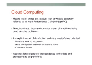 Cloud Computing
•  Means lots of things but lets just look at what is generally
 referred to as High Performance Computing (HPC)

•  Tens, hundreds, thousands, maybe more, of machines being
 used to solve problems

•  An explicit model of distribution and very master/slave oriented
  •  Break the work up into pieces
  •  Have those pieces executed all over the place
  •  Collect the results


•  Requires large degree of independence in the data and
 processing to be performed
 