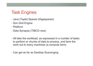 Task Engines
•  Java (Tuple) Spaces (Gigaspaces)
•  Sun Grid Engine
•  Platform
•  Data Synapse (TIBCO now)


•  All take the workload, as expressed in a number of tasks
 to perform or chunks of data to process, and farm the
 work out to many machines (a compute farm)

•  Can get as far as Desktop Scavenging
 