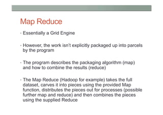 Map Reduce
•  Essentially a Grid Engine


•  However, the work isn’t explicitly packaged up into parcels
 by the program

•  The program describes the packaging algorithm (map)
 and how to combine the results (reduce)

•  The Map Reduce (Hadoop for example) takes the full
 dataset, carves it into pieces using the provided Map
 function, distributes the pieces out for processes (possible
 further map and reduce) and then combines the pieces
 using the supplied Reduce
 