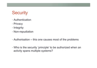 Security
•  Authentication
•  Privacy
•  Integrity
•  Non-repudiation


•  Authorisation – this one causes most of the problems


•  Who is the security ‘principle’ to be authorized when an
 activity spans multiple systems?
 