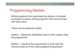 Programming Models
•  Writing systems that coordinate the actions of multiple
 computers involves writing programs that communicate
 with each other

•  There are two general models:


•  Implicit – hiding the distributed nature of the system from
 the programmer

•  Explicit – requiring the programmer to work with the
 communicate as a first class programming problem
 