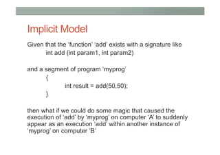 Implicit Model
Given that the ‘function’ ‘add’ exists with a signature like
      int add (int param1, int param2)

and a segment of program ‘myprog’
      {
           int result = add(50,50);
      }

then what if we could do some magic that caused the
execution of ‘add’ by ‘myprog’ on computer ‘A’ to suddenly
appear as an execution ‘add’ within another instance of
‘myprog’ on computer ‘B’
 