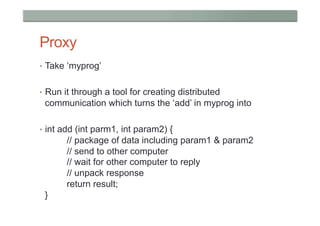 Proxy
•  Take ‘myprog’


•  Run it through a tool for creating distributed
 communication which turns the ‘add’ in myprog into

•  int add (int parm1, int param2) {
       // package of data including param1 & param2
       // send to other computer
       // wait for other computer to reply
       // unpack response
       return result;
 }
 