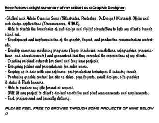 Here follows a light summary of my skillset as a Graphic Designer:
-Skilled with Adobe Creative Suite (Illustrator, Photoshop, InDesign) Microsoft Office and
web design applications (Dreamweaver, HTML).
- Able to stretch the boundaries of web design and digital storytelling to help my client’s brands
stand out.
- Development and implementation of the graphic, layout, and production communication materi-
als.
- Develop numerous marketing programs (logos, brochures, newsletters, infographics, presenta-
tions, and advertisements) and guaranteed that they exceeded the expectations of my clients.
- Creating original artwork for short and long term projects.
- Designing pitches and presentations for sales teams.
- Keeping up to date with new software, post-production techniques & industry trends.
- Producing graphic content for site re-skins, page layouts, email designs, site graphics
& static & Flash banners.
- Able to produce any file format at request.
- Will fit any project to client’s desired resolution and pixel measurements and requirements.
- Fast, professional and friendly delivery.
Please feel free to browse through some projects of mine below
:)
 