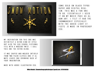 Wilco Heunis | Snowmotiongraphicdesigns@gmail.com | 0720150558
Some Gold on Black typog-
raphy and digital real-
ism. This was a fun one
to do. Essentially I used
it on my music page as al-
bum art. I felt it had the
showmanship especially
with the added light ef-
fects :D Made in Photoshop
CS6.
My inspiration for this one was
definitely a retro kind of style
but also the old school fictional
feel with a modern twist. I call
this one the Retro Bling.
It was shaped and molded entirely
from two plain elipses and it al-
ways leaves one grinning back at
your imagination.
Made with Adobe Illustrator CS6.
 