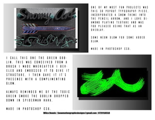 Wilco Heunis | Snowmotiongraphicdesigns@gmail.com | 0720150558
One of my most fun projects was
this 3D popout typography piece.
Incorporated a snow theme into
the pencil arrow, and I love di-
amond plating texture and was
too pleased using that as an
overlay.
Some neon glow for some added
glam.
Made in Photoshop CS6.
I call this one The Green Gob-
lin. This was conceived from a
brush I made whereafter I bev-
eled and embossed it to give it
structure. I then gave it it’s
presence with a complimenting
glow.
Always reminded me of the toxic
green smoke The Goblin dropped
down in Spiderman haha.
Made In Photoshop CS6.
 