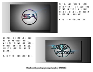 Wilco Heunis | Snowmotiongraphicdesigns@gmail.com | 0720150558
The Galaxy themed patch
logo with it’s cellestial
event on the rim. Could
also be used as an album
cover or album art.
Made in Photoshop CS6.
Another I used as album
art on my music page,
with the Snowflake incor-
porated into the wheel.
Light flares for added
drama :)
Made with Photoshop CS6.
 