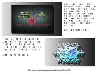 Wilco Heunis | Snowmotiongraphicdesigns@gmail.com | 0720150558
I think my idea for this
theme is pretty straightfor-
ward. The elements of life,
the flower of life, the
bamboo and the zen garden.
I used a lot of straight
lines and smooth curviture
to bring the beauty and
discipline of the culture
to light.
Made in Photoshop CS6.
Finally I took the snowflake
and gave it it’s icy and crisp
elemental birth right back to
it with some simple pillow em-
bossed text embedded into it.
Made in Photoshop 6.
 