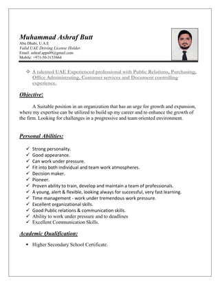 Muhammad Ashraf Butt
Abu Dhabi, U.A.E
Valid UAE Driving License Holder.
Email: ashraf.apps09@gmail.com
Mobile: +971-50-3153864
 A talented UAE Experienced professional with Public Relations, Purchasing,
Office Administrating, Customer services and Document controlling
experience.
Objective:
A Suitable position in an organization that has an urge for growth and expansion,
where my expertise can be utilized to build up my career and to enhance the growth of
the firm. Looking for challenges in a progressive and team oriented environment.
Personal Abilities:
 Strong personality.
 Good appearance.
 Can work under pressure.
 Fit into both individual and team work atmospheres.
 Decision maker.
 Pioneer.
 Proven ability to train, develop and maintain a team of professionals.
 A young, alert & flexible, looking always for successful, very fast learning.
 Time management - work under tremendous work pressure.
 Excellent organizational skills.
 Good Public relations & communication skills.
 Ability to work under pressure and to deadlines
 Excellent Communication Skills.
Academic Qualification:
 Higher Secondary School Certificate.
 