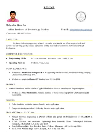 RESUME
Mahender Banothu
Indian Institute of Technology Madras E-mail: mahender.banothu@gmail.com
Contact no: +91 9652397016
OBJECTIVE:
To obtain challenging opportunity where I can make best possible use of the acquired skills and
expertise in delivering quality assured applications and be motivated for continuous professional and self-
development.
COMPUTER PROFICIENCY:
 Programming Skills : MATLAB, SIMULINK, LAB VIEW, PSIM , E-TAP, C, C++
 Operating Systems : Windows, Vista, Linux
WORK EXPERIENCE:
 Worked as a Production Manager in S & K Engineering (electrical control panel manufacturing company) -
Chennai from 2015 to July 2016.
 Worked as a projectofficeratIIT Madrasfrom2013 to 2014.
PROJECT:
1. Problem Formulation and the creation of typical Model of an electrical control system for process plants.
 Worked as a ProjectScientistat National Institute of OceanTechnology (NIOT-CHENAI) from2011-
march 2012.
PROJECTS:
1. Online insulation monitoring system for under water applications
2. Design and development electrical slip ring for under water applications.
EDUCATION QUALIFICATION:
 M.Tech (Electrical Engineering) in (Power systems and power Electronics) from IIT MADRAS in
the year 2011.
 B.Tech (Electrical and electronics Engineering) from Jawaharlal Nehru Technological University,
Kukatpally, Hyderabad, A.P. in the year 2008
 Board of Intermediate from Excellent Junior College, Khammam, A.P. in the year 2004.
 S.S.C. from Ashrama High School, Redyala, A.P. in the year 2002.
.
 
