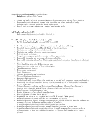 2
Apple Support at Home Advisor, Jones Creek, TX
KellyConnect, March 2016-Present
 Answer and resolve advanced Apple product technical-support questions received from customers.
 Ensure call resolution in a timely manner, while maintaining the highest standards of quality
 Ensure complete customer satisfaction with every interaction
 Provide suggestions and options to the customer based on their needs.
Self Employed, Jones Creek, TX
Independent Contractor, October 2014-March 2016
Texas Dow Employees Credit Union, Lake Jackson, TX
Service Desk Technician, November 2012-October 2014
 Provided technical support to over 700 users on-site and through Remote Desktop.
 Identified, diagnosed, and resolved Level 1, 2, & 3 service desk problems.
 Resolution and tracking of Information Systems (IS).
 Resolution and tracking of business team service requests.
 Problem severity assessment.
 Use problem management guidelines to assign problems appropriately.
 Responsible for training and supporting end users on and offsite.
 Responsible for creating a SharePoint IT knowledge base of simple resolutions for end users to refer to as
needed.
 Minor SharePoint upkeep for IT/Info structure team
 Update customers on the status of their service request.
 Virtual infrastructure support.
 Phone system management.
 Patch Management.
 Antivirus administration and remediation.
 Microsoft Exchange administration.
 Extensive AD management.
 Worked closely with a team of three other technicians to provide hands on support to our many branches.
 Responsible for ordering, maintaining inventory, deployment and service of desktops, laptops, handheld
devices, printers etc.
 Maintained inventory, ordering, and deployment of Verizon Devices (iPhones, iPads, Blackberry).
 Resolved issues concerning TCP/IP, MS Windows, and MS Server configurations.
 Daily Maintenance and backup of data bases.
 Routine Maintenance of server hardware and software.
 Preformed restore of critical data as needed.
 Responsible for creating all new employee accounts (AD, Exchange, Phone System).
 Deployed and corrected issues concerning VPN applications and profiles.
 Design and implement systems, network configurations, and network architecture, including hardware and
software technology, site locations, and integration of technologies.
 Oversight and coordination of complete equipment upgrade at all sites.
 Oversight and coordination of OS system upgrade for entire company at all remote sites.
 Oversight and coordination of compatibility testing with outside vendor and implementation of new
peripheral devices to better meet our customer’s needs (i.e. Signature Pads, check scanners, receipt
printers).
 