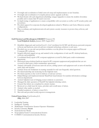 3
 Oversight and coordination of initial network setup and implementation at new branches.
 Oversight and coordination of complete phone system upgrade at all sites.
 Worked closely with each department scheduling outages/upgrades to ensure the smallest downtime
possible and to ensure their IT needs were met.
 In depth testing of applications to ensure compatibility with our system as well as our IT security policy and
procedures.
 Provided support for corporate developed applications related to Windows and Active Directory security
configurations.
 Plan, coordinate, and implement network and systems security measures to protect data, software, and
hardware.
Gulf Chemical and Metallurgical, ERAMET Freeport, TX
Lead Helpdesk Analyst, January 2009-August 2012
 Identified, diagnosed, and resolved Level 1, 2, & 3 problems for GCMC and all remote, personal computer
software and hardware, network and new computer technology; solutions to end-users.
 Provided one-on-one end-user problem resolution over the phone for company approved Personal
Computer (PC) software.
 Imaged, delivered, tagged, set up, and assisted in the configuration of end-user PC desktop hardware,
software, and peripherals.
 Coordinated timely repair of PC computer equipment covered by third-party vendor maintenance
agreements.
 Performed minor desktop hardware repair for PC computer equipment and peripherals that are not
covered by third-party vendor maintenance agreements.
 Assisted with install of local area network servers, cabling systems and equipment such as network interface
cards, hubs and switches.
 Assisted Network Technicians in creating materials for end-user frequently asked questions.
 Provided leadership and mentoring for the helpdesk team.
 Provided expertise on the tools for delivery of end user services.
 Helped Design and implement internal SharePoint based intranet for seamless information exchange
between departments
 Assisted helpdesk team in bringing correct solutions to customers.
 Managed the daily operation of TrackIT! the helpdesk ticketing system.
 Ensured that tickets are completed in a timely manner.
 Reviewed on a daily basis the status, priorities and overall status of tickets.
 Assisted other analyst as needed.
 Handled escalations of tickets to meet SLA.
 Met with and provided weekly reports to management.
United States Army, Fort Gordon, GA
25Q, 2006-2007
 Leadership Training
 Intelligence Training
 Multichannel Transmission Systems Operator-Maintainer
 Security Clearance: Secret
 National Service Medal
 Tropospheric Scatter Communications Systems
 COMSEC Communications Security Devices
 