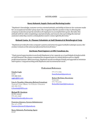 5
ACCOLADES
Kasey Kahanek, Supply Chain and Marketing Leader
“Stephanie'sknowledge,customerserviceorientedattitude,andabilityto listento her customermake
her anexceptionalmemberofany team.She recognizes thather position is key in allowingthe
companyto functionproperlyandallowall employees to accomplishtheirgoals.Shetakes this
attitudewith her whencompletinga myriadof tasks,and ensures sheis providingtheinternal
customerswhatthey needin a timelyfashionandit is donerightthe first time.”
Roland Cantu, Sr. Planner Scheduler at Gulf Chemical & Metallurgical Corp.
“Stephanieprovidesfirstclasscomputer systems andnetworksupportwithfirst attempt success.Her
conduct remainsat theutmostprofessionallevelatall times.”
Jim Beam, Plant Engineer at AMG Vanadium, Inc.
“Ihad severalopportunitiesto workwithStephaniein her capacity as a LeadHelpdeskAnalystwhile
at Gulf Chemical.She alwayscompletedherassignedtasks ina timely fashionandin a highly
professionalmanner.Whennecessary,Stephaniewouldcoordinateinstalls andupgrades to minimize
interruption.I enjoyedworkingwithStephanie andrecommendherwork.”
Professional References
Charlie Cagle
BASF
979-900-9335
caglec@zhi.com
Lisa A. Neasbitt, Education Reform Consultant
National Urban Alliance for Effective Education
682-208-9335
LNeasbitt@MSN.com
Richard W. Stockton
DOW (retired)
979-215-1020
Richard.Stockton@yahoo.com
Francisco Jimenez, System Administrator
Buc-ee’s, LTD
Francisco.Jimenez411@gmail.com
Kasey Kahanek, Purchasing Agent
BASF
979-373-1846
KaseyKahanek@gmail.com
Robert McClain, Electrician
Testronics
979-799-6356
RobertMcClain22@Gmail.com
 