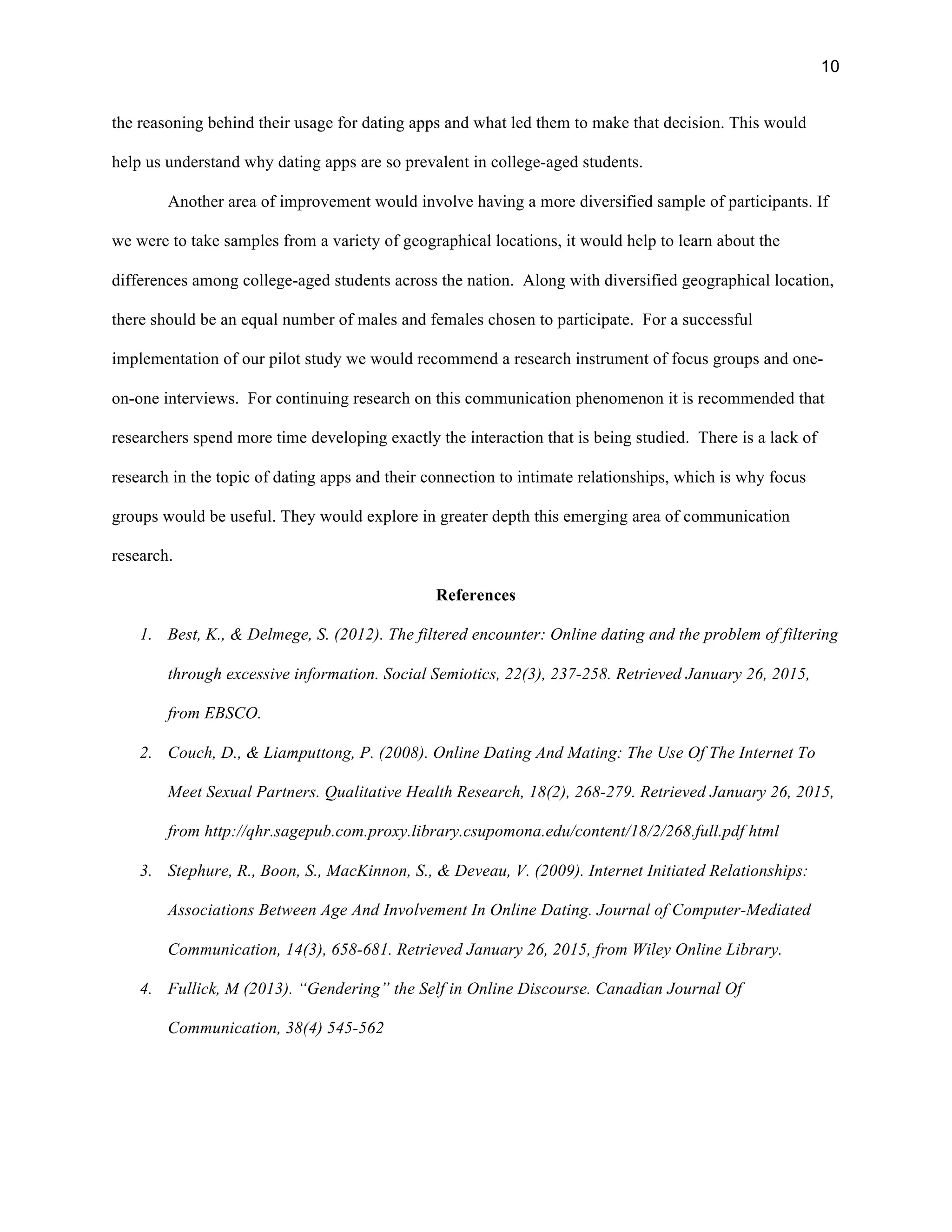 10
the reasoning behind their usage for dating apps and what led them to make that decision. This would
help us understand why dating apps are so prevalent in college-aged students.
Another area of improvement would involve having a more diversified sample of participants. If
we were to take samples from a variety of geographical locations, it would help to learn about the
differences among college-aged students across the nation. Along with diversified geographical location,
there should be an equal number of males and females chosen to participate. For a successful
implementation of our pilot study we would recommend a research instrument of focus groups and one-
on-one interviews. For continuing research on this communication phenomenon it is recommended that
researchers spend more time developing exactly the interaction that is being studied. There is a lack of
research in the topic of dating apps and their connection to intimate relationships, which is why focus
groups would be useful. They would explore in greater depth this emerging area of communication
research.
References
1. Best, K., & Delmege, S. (2012). The filtered encounter: Online dating and the problem of filtering
through excessive information. Social Semiotics, 22(3), 237-258. Retrieved January 26, 2015,
from EBSCO.
2. Couch, D., & Liamputtong, P. (2008). Online Dating And Mating: The Use Of The Internet To
Meet Sexual Partners. Qualitative Health Research, 18(2), 268-279. Retrieved January 26, 2015,
from http://qhr.sagepub.com.proxy.library.csupomona.edu/content/18/2/268.full.pdf html
3. Stephure, R., Boon, S., MacKinnon, S., & Deveau, V. (2009). Internet Initiated Relationships:
Associations Between Age And Involvement In Online Dating. Journal of Computer-Mediated
Communication, 14(3), 658-681. Retrieved January 26, 2015, from Wiley Online Library.
4. Fullick, M (2013). “Gendering” the Self in Online Discourse. Canadian Journal Of
Communication, 38(4) 545-562
 