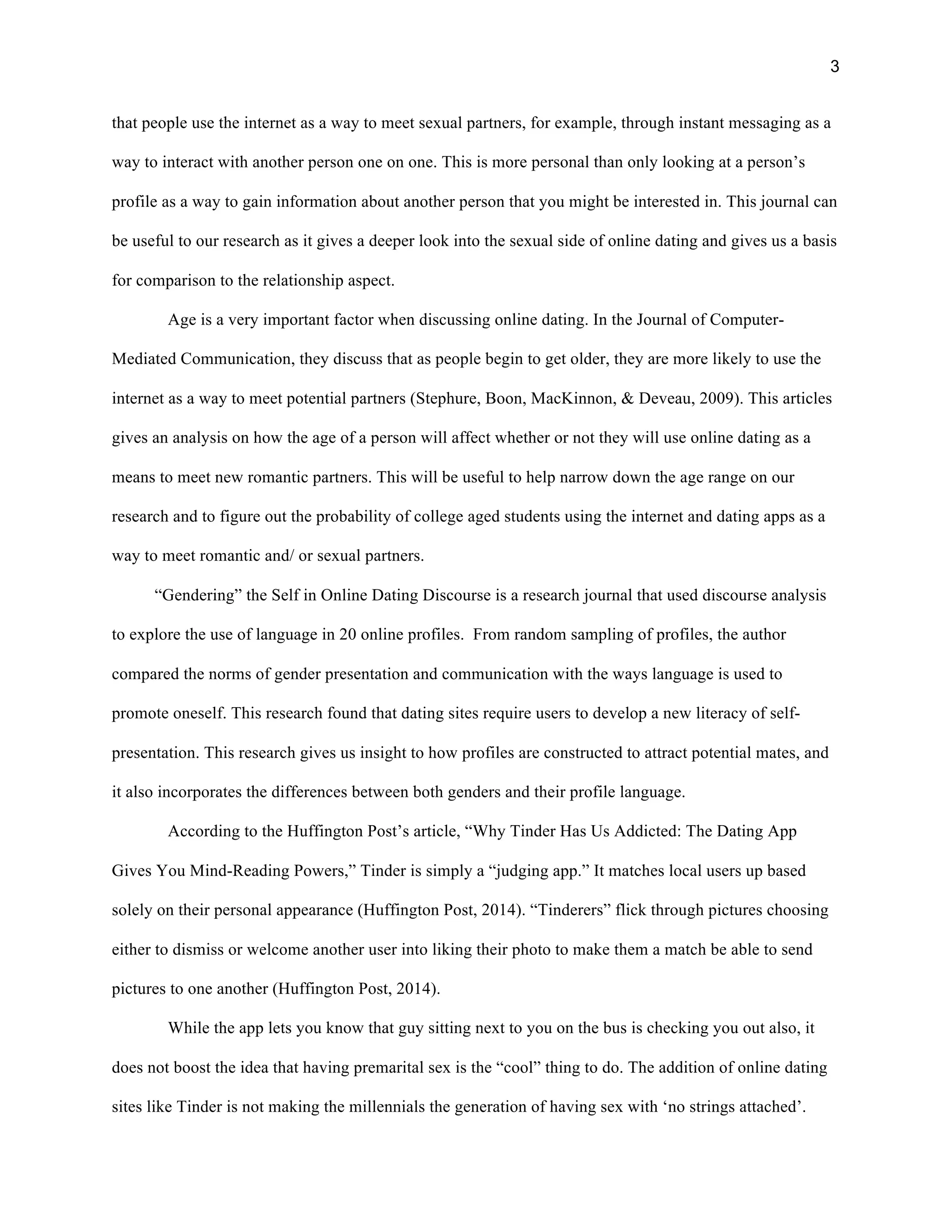 3
that people use the internet as a way to meet sexual partners, for example, through instant messaging as a
way to interact with another person one on one. This is more personal than only looking at a person’s
profile as a way to gain information about another person that you might be interested in. This journal can
be useful to our research as it gives a deeper look into the sexual side of online dating and gives us a basis
for comparison to the relationship aspect.
Age is a very important factor when discussing online dating. In the Journal of Computer-
Mediated Communication, they discuss that as people begin to get older, they are more likely to use the
internet as a way to meet potential partners (Stephure, Boon, MacKinnon, & Deveau, 2009). This articles
gives an analysis on how the age of a person will affect whether or not they will use online dating as a
means to meet new romantic partners. This will be useful to help narrow down the age range on our
research and to figure out the probability of college aged students using the internet and dating apps as a
way to meet romantic and/ or sexual partners.
“Gendering” the Self in Online Dating Discourse is a research journal that used discourse analysis
to explore the use of language in 20 online profiles. From random sampling of profiles, the author
compared the norms of gender presentation and communication with the ways language is used to
promote oneself. This research found that dating sites require users to develop a new literacy of self-
presentation. This research gives us insight to how profiles are constructed to attract potential mates, and
it also incorporates the differences between both genders and their profile language.
According to the Huffington Post’s article, “Why Tinder Has Us Addicted: The Dating App
Gives You Mind-Reading Powers,” Tinder is simply a “judging app.” It matches local users up based
solely on their personal appearance (Huffington Post, 2014). “Tinderers” flick through pictures choosing
either to dismiss or welcome another user into liking their photo to make them a match be able to send
pictures to one another (Huffington Post, 2014).
While the app lets you know that guy sitting next to you on the bus is checking you out also, it
does not boost the idea that having premarital sex is the “cool” thing to do. The addition of online dating
sites like Tinder is not making the millennials the generation of having sex with ‘no strings attached’.
 