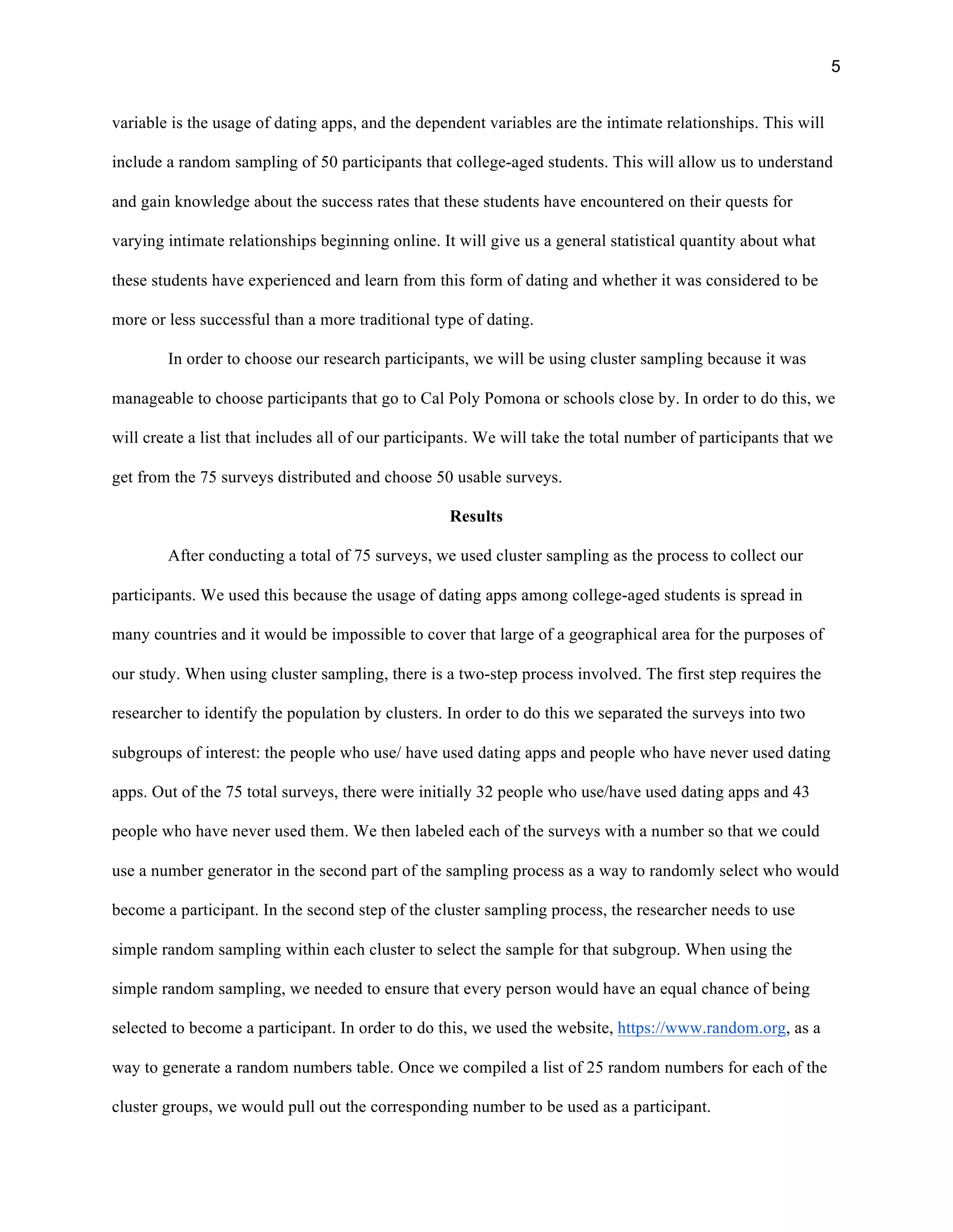 5
variable is the usage of dating apps, and the dependent variables are the intimate relationships. This will
include a random sampling of 50 participants that college-aged students. This will allow us to understand
and gain knowledge about the success rates that these students have encountered on their quests for
varying intimate relationships beginning online. It will give us a general statistical quantity about what
these students have experienced and learn from this form of dating and whether it was considered to be
more or less successful than a more traditional type of dating.
In order to choose our research participants, we will be using cluster sampling because it was
manageable to choose participants that go to Cal Poly Pomona or schools close by. In order to do this, we
will create a list that includes all of our participants. We will take the total number of participants that we
get from the 75 surveys distributed and choose 50 usable surveys.
Results
After conducting a total of 75 surveys, we used cluster sampling as the process to collect our
participants. We used this because the usage of dating apps among college-aged students is spread in
many countries and it would be impossible to cover that large of a geographical area for the purposes of
our study. When using cluster sampling, there is a two-step process involved. The first step requires the
researcher to identify the population by clusters. In order to do this we separated the surveys into two
subgroups of interest: the people who use/ have used dating apps and people who have never used dating
apps. Out of the 75 total surveys, there were initially 32 people who use/have used dating apps and 43
people who have never used them. We then labeled each of the surveys with a number so that we could
use a number generator in the second part of the sampling process as a way to randomly select who would
become a participant. In the second step of the cluster sampling process, the researcher needs to use
simple random sampling within each cluster to select the sample for that subgroup. When using the
simple random sampling, we needed to ensure that every person would have an equal chance of being
selected to become a participant. In order to do this, we used the website, https://www.random.org, as a
way to generate a random numbers table. Once we compiled a list of 25 random numbers for each of the
cluster groups, we would pull out the corresponding number to be used as a participant.
 