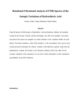 Rotational-Vibrational Analysis of FTIR Spectra of the
Isotopic Variations of Hydrochloric Acid
Jiovanni Nuñez, Sanuja Mohanaraj, Rachel Dufour
Abstract
Using IR spectra of both isotopes of hydrochloric acid and deuterium chloride, the rotational
constant B, the moment of inertia and the bond length were able to be calculated. From there,
each peak in the spectra was assigned to a certain transition in the J quantum number for each
diatom. From these transitions, a plot of the transitions vs the wavenumbers they occur at were
created and used to determine the vibronic constants of the diatoms.In general, asside from the
anharmonicity constant, the constant Ae for deuterium chloride, and De, the values for the
constants calculated in this experiment are very close to those determined in other experiments
and published in the NIST Webbook.
Introduction
 