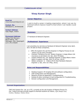 CURRICULUM VITAE
Vinay Kumar SinghVinay Kumar Singh
Email id:
vinayvinaysingh32@gmail.com
Contact. No.:
9993682471, 9479444248
Contact Address:
Vijay Nagar, Indore
Permanent Address:
Village-Post-Benupur,
Block-Palhna, Teh.-
Mehnagar, Dist.-Aazamgarh
(U.P.) Pin-276204
Career Objective:
I wish to build a career in leading organization, where I can use my
technical skills & improve myself to level where I can handle crucial
project.
Summary
IT Hardware & Network Engineer.
Professional Experience:
I am providing my services as Hardware & Network Engineer since April,
2011 till date at these companies,
• CMS info System Pvt Ltd Fms Engineer In Magma Fincorp Co Ltd
Indore (12 jan,2015 Till Date).
• Precision Techserve Pvt.Ltd System Engineer in bajaj Allianz Life
insurance co.Ltd Indore (21 Jan, 2013 Till Date).
• Impact Infotech Pvt. Ltd. Desktop Engineer in bajaj Allianz indore
Wipro it support (26 Sep, 2012 To 20 Jan, 2013).
• Webex computer in Indore.{M.P} Post-Hardware Network
Engineer (1 Apr, 2011 to 5 May, 2012).
Roles and Responsibilities:
• Desktop Support, PC & laptop OS and software configuration.
• LAN Configuration and Management.
• Network printers & Application Troubleshooting.
• Outlook & other exchange id mail configuration & Troubleshooting.
• Domain configuration and Management.
Current Organization:
CMS Info System Pvt. Ltd. as a ITC, currently at the site location of Magma Fincorp Co.
Ltd., Indore and also provide support to Remote locations at Indore, Ujjain, Bhopal, Guna,
Gwalion, Mandsaur, Pachore, Dewas
Resume of ...... 1
 