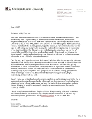 June 3, 2015
To Whom It May Concern:
This letter is meant to serve as a letter of recommendation for Saher Hasan Mohammed. I met
Saher shortly after I began working at International Students and Scholars, International
Programs and Services (now called the Center for International Education) at Southern Illinois
University (SIU), in July, 2005, and we have remained in contact throughout the ten years since.
I noticed immediately his friendly, patient, respectful manner, as well as the methodical way he
went about locating and fixing whatever computer problem I was experiencing. Every member
of our department knew that if there was any kind of computer issue, Saher was our “go to”
person. Saher would fix the problem rapidly and accurately. He also made my job easier by
single-handedly creating and maintaining several listserves to allow me to easily communicate
information to our 1,300-plus international students.
Over the years working at International Students and Scholars, Saher became a regular volunteer
for our IN GEAR and Speakers’ Bureau programs (International Network for Global Educational
Activities in Rural Schools) through the International Students and Scholars office, giving
presentations to school children in rural classrooms as well as high school students, community
members, and business leaders. He did not hesitate to volunteer whenever asked and was
extremely adept at providing a first-hand glimpse of life in his home country, geared toward
whoever the target audience was. I found him to be exceptionally personable, bright,
hardworking, professional, and kind.
Saher’s verbal and written English skills are also excellent, as are his interpersonal skills—he is
serious and professional; however, he also relates well to a diverse group of people of various
educational levels, cultural backgrounds, and ages. He is also flexible, able to adapt easily to
change. Working as we did in a constantly changing academic environment that trait is
extremely valuable.
I would strongly recommend Saher for your position. His personality, education, experience,
and talent would make him an asset in any company and any department. If you have any
additional questions, please contact me at econrad@siu.edu or call 618-453-7662.
Sincerely,
Elaine Conrad
Community and Educational Programs Coordinator
 