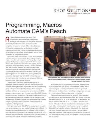sSHOP SOLUTIONS
Problem Solving on the Shop Floor
Programming, Macros
Automate CAM’s Reach
A
t Wilson Tool International, two senior CNC
programmers demonstrate how management
flexibility in executing their jobs has greatly improved
productivity from the time orders are received to the
completion of machined parts to fill the orders. It’s a case
of how a company’s success can be traced directly to
management’s efforts to improve productivity and cut costs
by hiring the right people and equipping them with the most
advanced CNC programming system.
Wilson Tool is the world’s largest supplier of standard and
custom tooling and accessories to the punching, bending,
and stamping industries with manufacturing facilities in the
US, UK, and Canada, and distribution and support facilities
worldwide. At its headquarters campus in White Bear Lake,
MN, Wilson runs its business with SAP enterprise man-
agement software. It operates hundreds of machine tools
supported by 10 networked seats of GibbsCAM CNC pro-
gramming software from 3D Systems, formerly Gibbs and
Associates (Moorpark, CA). GibbsCAM is frequently used
by machinists on the shop floor as well as by seven full-time
programmers at Wilson’s three divisions.
The autonomy that Wilson management provides its
employees has led to initiatives that have been accepted and
adopted, including those that began within the CNC programming
group in the press-brake (bending) division. Kevin Hjelmgren
had been at Wilson for two years when he transferred into CNC
programming seven years ago. He began using GibbsCAM the way
other programmers showed him. “We would model the cutting tool,
get our tool position from the software, then do manual G-code
programming. We were doing very simple things with the software,
using it only as support, but I had been trained and knew its
capabilities,” Hjelmgren said.
Hjelmgren began using GibbsCAM for actual programming, and
when another programmer saw results, he began using it. Slowly, the
programmers began implementing the software, first for program-
ming, then for building models of the machines, models of the tomb-
stones for the horizontal mills, and models of the tools and holders, to
enable accurate toolpath verification and machine simulation.
“It has been great for programming horizontals, because I have
to get tools into very tight spaces,” said Hjelmgren. “Being able to
watch a program run on my computer has been a huge benefit.
With machine simulation, I see if something is not going to work and
fix it there, instead of discovering errors at the machine.”
The press-brake division makes the largest of Wilson’s tooling,
typically punches and dies for press brakes, and so have the largest
machines. Of its 26 CNCs, 15 are vertical mills, six are grinders, and
five are horizontal mills with 31.5" × 31.5" (800 × 800 mm) tomb-
stones. Although the division manufactures a standard product line,
much of the work is custom, made to order. Hjelmgren said that
GibbsCAM has helped to get some of that work. “Our designers
may come to us with a technical job, and ask if we can make it. I
open their SolidWorks model directly in GibbsCAM, run toolpath on
it to ensure we can make the part and give them a close approxima-
tion for quoting.”
Kevin Hjelmgren (left) and Gary Warlow wrote programs using GibbsCAM
macros to automate processes at Wilson Tool’s bending division to make
parts as needed in “lots of one.”
 