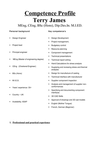 Competence Profile
Terry James
MEng, CEng, BSc (Hons), Dip.Des.In. M.I.ED.
Personal background Key competence’s
 Design Engineer
 Project lead
 Principal engineer
 MEng (Master of engineering degree)
 CEng (Chartered Engineer)
 BSc (Hons)
 M.I.E.D.
 Years’ experience: 35+
 Country – UK
 Availability: ASAP
 Design Development
 Project management,
 Budgetary control
 Resource planning
 Component management
 Technical presentations
 Technical report writing
 Hand Calculations for stress analysis
 Supplying and reviewing stress and thermal
analyses
 Design for manufacture of casting
 Technical interface with manufacturer
 Supplier component inspection
 Analysis and management of supplier non-
conformances
 Specifying and documenting component
interfaces
 3D CAD Skills
 Approval of drawings and 3D cad models
 English (Mother Tongue)
 French, German (Beginner)
1. Professional and practical experience
 