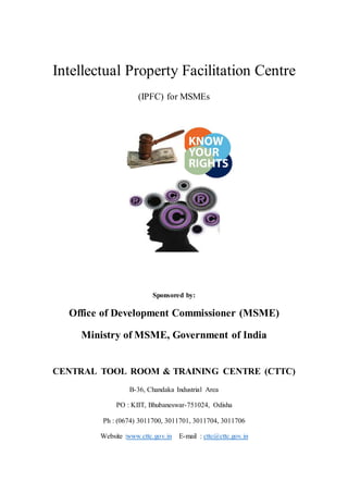 Intellectual Property Facilitation Centre
(IPFC) for MSMEs
Sponsored by:
Office of Development Commissioner (MSME)
Ministry of MSME, Government of India
CENTRAL TOOL ROOM & TRAINING CENTRE (CTTC)
B-36, Chandaka Industrial Area
PO : KIIT, Bhubaneswar-751024, Odisha
Ph : (0674) 3011700, 3011701, 3011704, 3011706
Website :www.cttc.gov.in E-mail : cttc@cttc.gov.in
 