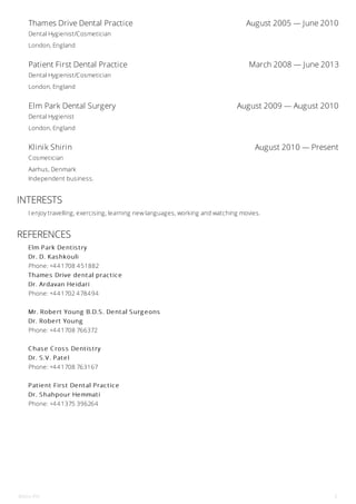 Thames Drive Dental Practice August 2005 — June 2010
Patient First Dental Practice March 2008 — June 2013
Elm Park Dental Surgery August 2009 — August 2010
Klinik Shirin August 2010 — Present
Dental Hygienist/Cosmetician
London, England
Dental Hygienist/Cosmetician
London, England
Dental Hygienist
London, England
Cosmetician
Aarhus, Denmark
Independent business.
INTERESTS
I enjoy travelling, exercising, learning new languages, working and watching movies.
REFERENCES
Elm Park Dentis try
Dr. D. Kas hkouli
Phone: +441708 451882
Thames Drive dental practice
Dr. Ardavan Heidari
Phone: +441702 478494
Mr. Robert Young B.D.S . Dental S urg eons
Dr. Robert Young
Phone: +441708 766372
C has e C ros s Dentis try
Dr. S .V. Patel
Phone: +441708 763167
Patient Firs t Dental Practice
Dr. S hahpour Hemmati
Phone: +441375 396264
Shirin Fili 3
 