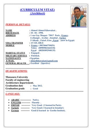 (CURRICULUM VITAE)
(Architect)
PERSONAL DETAILS:
NAME : Ahmed Ahmed Khowaisat .
BIRTH DATE : 10 - 04 - 1990.
ADDRESS : 1 rue Gay Moquet 75017 Paris , France .
6 cihangir , Avcilar , Istanbul , Turkey
5 Alkady , Faisal ,Giza , Egypt . (now in Egypt)
VISA TRANSFER : AVAILABLE
MOBILE : France ( 0033666718451)
Tukey (00905061664218)
Egypt (00201092940135)
MARITAL STATUS : Engaged .
MILITARY SERVICE : Finished.
NATIONALITY : Egyptian.
E-MAIL : ahmedkhowaisat@gmail.com
GENERAL HEALTH : Excellent (Sportive)
------------------------------------------------------------------------------------------------------------
QUALIFICATIONS:
Mansoura University
Faculty of engineering
Architecture departement.
Graduation date : May 2012.
Graduation grade : Good
------------------------------------------------------------------------------------------------------------
LANGUAGE:
 ARABIC --------------- Native.
 ENGLISH ------------ Fluently .
 FRINSH ------------ Very Good ( I learned in Paris).
 Turkich ------------ Very Good ( I learned in Istanbul )
 German ------------ Good (I learned in Goethe-Institut).
 