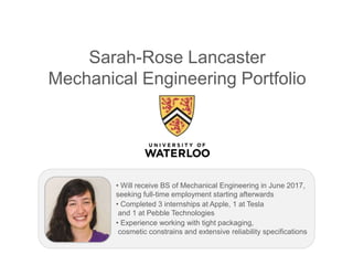 Sarah-Rose Lancaster
Mechanical Engineering Portfolio
• Will receive BS of Mechanical Engineering in June 2017,
seeking full-time employment starting afterwards
• Completed 3 internships at Apple, 1 at Tesla
and 1 at Pebble Technologies
• Experience working with tight packaging,
cosmetic constrains and extensive reliability specifications
 