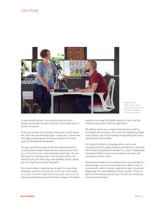 2Wistia
Case Study
company would become—but optimistic about its future—
Savage and Schwartz decided to look for a much larger space to
handle their growth.
“At the time we were only 20 people moving into 14,000 square
feet, which felt overwhelmingly large,” Savage said. “But we were
also aggressively growing and knew we needed a lot of open
space and flexibility for that growth.”
The space gave Wistia plenty of room for cultural expression—
something that Savage believes sets the company apart. As he
put it, “It’s is kind of our unfair competitive advantage.” You see
that culture in a variety of ways—from the disco balls on the
ceiling to Lenny, the office dog, to eye-grabbing posters, pillows,
toys, to a large mural reading “Stay Weird.”
Then, there’s Wistia’s migrating style of work. On a typical day,
employees roam from one work area to the next—from a desk,
to a couch, to a kitchen table, back to the couch, and so on—as
they go to settings that support their work. Savage and Schwartz
wanted to encourage this flexible approach to work, but their
existing furniture wasn’t ideal for supporting it.
What Wistia needed was a solution that synched up with its
uninhibited style of working. That’s when Joe Ringenberg, Design
Lead at Wistia, took on the challenge of reorganizing the space—
with help from Herman Miller.
The character of Wistia’s Cambridge offices and the ever-
changing needs of its digital workforce made Wistia an ideal beta
site for field testing Metaform Portfolio™, a system of lightweight,
foundational blocks a team can put together, take apart, and
rearrange to suit their needs.
Metaform was designed for an always-active culture like Wistia’s—
where change is a constant and people aren’t afraid to hack an
environment to allow it to better support their work. According to
Ringenberg, that’s where Metaform blocks excelled. “They’re so
light and tremendously easy to move,” he said. But mobility was
only part of the equation.
Wistia’s always-
active culture makes
spontaneous interactions
between colleagues a
common occurrence.
 