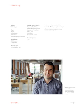 4Wistia
© 2015 Herman Miller, Inc., Zeeland, Michigan
Herman Miller, Y, Eames, Sayl, and Setu are among the
registered trademarks of Herman Miller, Inc.
Everywhere and Metaform Portfolio are among the
trademarks of Herman Miller, Inc.
Case Study
Industry
Technology
Topics
Brand
Collaboration
Performance
Small and Medium Business
Applications
Collaboration
Living Office
Project Scope
14,000 square feet
Herman Miller Products
Metaform Portfolio
Eames®
Molded Fiberglass
Upholstered Side Chairs
Sayl®
Chair
Setu®
Chair
EverywhereTM
Tables
Year Completed
2015
“We really value creativity
and we really value
collaboration and we're
always up to try things,”
says Chris Savage, CEO
of Wistia.
 