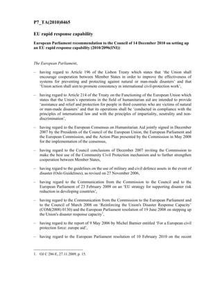 P7_TA(2010)0465
EU rapid response capability
European Parliament recommendation to the Council of 14 December 2010 on setting up
an EU rapid response capability (2010/2096(INI))
The European Parliament,
– having regard to Article 196 of the Lisbon Treaty which states that ‘the Union shall
encourage cooperation between Member States in order to improve the effectiveness of
systems for preventing and protecting against natural or man-made disasters’ and that
‘Union action shall aim to promote consistency in international civil-protection work’,
– having regard to Article 214 of the Treaty on the Functioning of the European Union which
states that the Union’s operations in the field of humanitarian aid are intended to provide
‘assistance and relief and protection for people in third countries who are victims of natural
or man-made disasters’ and that its operations shall be ‘conducted in compliance with the
principles of international law and with the principles of impartiality, neutrality and non-
discrimination’,
– having regard to the European Consensus on Humanitarian Aid jointly signed in December
2007 by the Presidents of the Council of the European Union, the European Parliament and
the European Commission, and the Action Plan presented by the Commission in May 2008
for the implementation of the consensus,
– having regard to the Council conclusions of December 2007 inviting the Commission to
make the best use of the Community Civil Protection mechanism and to further strengthen
cooperation between Member States,
– having regard to the guidelines on the use of military and civil defence assets in the event of
disaster (Oslo Guidelines), as revised on 27 November 2006,
– having regard to the Communication from the Commission to the Council and to the
European Parliament of 23 February 2009 on an ‘EU strategy for supporting disaster risk
reduction in developing countries’,
– having regard to the Communication from the Commission to the European Parliament and
to the Council of March 2008 on ‘Reinforcing the Union's Disaster Response Capacity’
(COM(2008) 0130) and the European Parliament resolution of 19 June 2008 on stepping up
the Union's disaster response capacity1
,
– having regard to the report of 9 May 2006 by Michel Barnier entitled ‘For a European civil
protection force: europe aid’,
– having regard to the European Parliament resolution of 10 February 2010 on the recent
1. OJ C 286 E, 27.11.2009, p. 15.
 