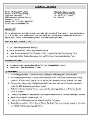 CURRICULUM VITAE
DIPAK RAMCHANDRA MORE Address for Correspondence
Diploma in Paint Manufacturing & A/P – Bhuyachiwadi (Umbraj),
Application Technology Tal – Karad, Dist. – Satara
Deccan Education Society Institute, Pin - 415109.
University of Pune.
Contact: +917741998702, 8600021771.
Email:dipakmore64@yahoo.com
OBJECTIVE:
I firmly believe in hard work & implementing my duties with dedication & Determination. I would like to take up
a job, which gives me an opportunity to prove my potential, good career growth opportunities & maximum
opportunities, Stability to contribute the growth & objectives of the organization.
EDUCATIONAL QUALIFICATION:
 S.S.C from Shivaji University Kolhapur.
 B.A. In Yashwantrao Chavan Open University Nashik.
 1 Year Technical Course in Paint Application Technology from Samarth Tech. institute. Pune.
 Diploma in Surface Coating Technology from (JVRC) Deccan Edu. Society Institute. Pune.
COMPUTER SKILLS:
 Knowledge of (Atex application, MS Word, Excel, Power Point) & Internet.
 Knowledge of SAP B1.Operating (4 year).
ACHIEVEMENT:
 Successfully Installation & Commissioning of Automatic Shot blasting come primer machine.
 Successfully implementation of epoxy based single coat (mono coat) primer come top coat painting
system for (ICP) industrial crane product as well as (WLS) work station lifting project in paint shop.
 Successfully implementation of alkyd based single coat (mono coat) primer come top coat painting
system for (ICS) industrial crane solution project.
 Reduction in Paint & Flushing Thinner consumption by reducing paint touch up & Painting Similar
Shade in One time.
 Training of the operators on Equipment Operating Procedure as well as setting of new targets for them.
 Reduction in Rejection & Consumable Cost.
 Implementation of Product customer satisfaction audit in Paint shop.
 Doubled the productivity in Paint Shop by Powder Coating 4 Parts on one hanger as against the design
of 2 Parts & minimizing conveyor down time.
 