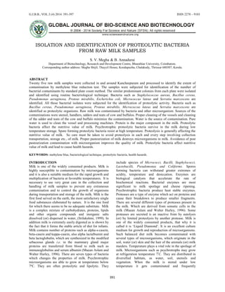 G.J.B.B., VOL.3 (4) 2014: 391-397 ISSN 2278 – 9103
391
ISOLATION AND IDENTIFICATION OF PROTEOLYTIC BACTERIA
FROM RAW MILK SAMPLES
S. V. Megha & B. Annadurai
Department of Biotechnology, Research and Development Centre, Bharathiar University, Coimbatore.
Corresponding author address: Megha Shijil, Thayyil House, Koodapuzha, Chalakudy, Thrissur 680307, Kerala.
ABSTRACT
Twenty five raw milk samples were collected in and around Kancheepuram and processed to identify the extent of
contamination by methylene blue reduction test. The samples were subjected for identification of the number of
bacterial contaminants by standard plate count method. The similar predominant colonies from each plate were isolated
and identified using routine bacteriological technique. Bacteria such as Staphylococcus aureus, Bacillus cereus,
Pseudomonas aeruginosa, Proteus mirabilis, Escherichia coli, Micrococcus luteus and Serratia marcescens are
identified. All those bacterial isolates were subjected for the identification of proteolytic activity. Bacteria such as
Bacillus cereus, Pseudomonas aeruginosa, Proteus mirabilis, Micrococcus luteus and Serratia marcescens are
identified as proteolytic organisms. Raw milk was contaminated by bacteria and other microorganism. Sources of the
contaminations were utensil, handlers, udders and teats of cow and buffalos. Proper cleaning of the vessels and cleaning
of the udder and teats of the cow and buffalo minimize the contamination. Water is the source of contamination. Pure
water is used to clean the vessel and processing machines. Protein is the major component in the milk. Proteolytic
bacteria affect the nutritive value of milk. Psychrotrophic proteolytic bacteria survive in the milk during low
temperature storage. Spore forming proteolytic bacteria resist at high temperature. Proteolysis is generally affecting the
nutritive value of milk. So care must be taken to avoid proteolysis in each and every step involving collection
transportation, storage etc., of milk. Proper pasteurization of milk destroys microorganisms in milk. Avoidance of post
pasteurization contamination with microorganism improves the quality of milk. Proteolytic bacteria affect nutritive
value of milk and lead to cause health hazards.
KEYWORDS: methylene blue, bacteriological technique, proteolytic bacteria, health hazards.
INTRODUCTION
Milk is one of the widely consumed products. Milk is
highly susceptible to contamination by microorganisms
and it is also a suitable medium for the rapid growth and
multiplication of bacteria at favorable temperatures. It is
necessary to use very great care in the collection and
handling of milk samples to prevent any extraneous
contamination and to control the growth of organisms
during transportation and storage of the milk. Milk is the
first food served on the earth, the most satisfactory single
food substances elaborated by nature. It is the one food
for which there seems to be no adequate substitute. Milk
is a complex mixture of carbohydrates, proteins, lipids
and other organic compounds and inorganic salts
dissolved (or) dispersed in water, (Srilakshmi, 1999). In
addition milk is extremely easily digested as is shown by
the fact that it forms the stable article of diet for infants.
Milk contains number of proteins such as alpha-s-casein,
beta-casein and kappa-casein, also alpha lactalbumin and
beta lactoglobulin, which are synthesized in the modified
sebaceous glands i.e. in the mammary gland major
proteins are transferred from blood to milk such as
immunoglobulins and serum albumin (Muean Aslam and
Walter Hurley, 1996). There are seven types of bacteria
which changes the properties of milk. Psychrotrophic
microorganisms are able to grow at temperature below
7ºC. They are often proteolytic and lipolytic. They
include species of Micrococci, Bacilli, Staphylococci,
Lactobacilli, Pseudomonas and Coliforms. Spores
forming bacteria can withstand greater extremes of
acidity, temperature and desiccation. Enzymes are
biological catalysts that accelerate the rate of
biochemical reactions. Bacterial enzymes are most
significant to milk spoilage and cheese ripening.
Psychrotrophic bacteria produce heat stable enzymes.
Proteases are a type of enzyme which act on proteins and
cause their breakdown to produce smaller fragments.
There are several different types of proteases present in
the milk. Which are derived from somatic cells in the
milk (Muean Aslam and Walter Hurley, 1996). Some
proteases are secreted is an inactive from by autolysis
(or) by limited proteolysis by another protease. Milk is
one of the widely consumed products, that why it is
called it is ‘Liquid Diamond’. It is an excellent culture
medium for growth and reproduction of microorganisms.
Such balanced diet milk becomes contaminated with
several types of microorganisms, which originate in the
soil, water (or) skin and the hair of the animals (or) milk
maiders. Temperature plays a vital role in the spoilage of
milk. Microorganisms such as psychrotrophs may grow
at refrigeration temperature 7º
C. They are distributed in
diversified habitats, as water, soil, utensils and
vegetation. When the milk is stored under low
temperature it gets contaminated and frequently
 