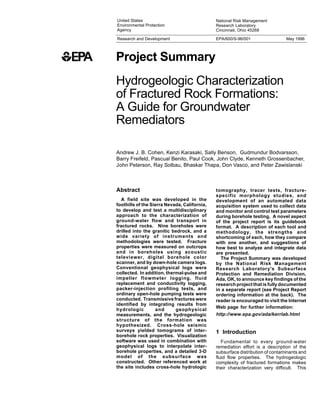 Project Summary
United States
Environmental Protection
Agency
National Risk Management
Research Laboratory
Cincinnati, Ohio 45268
Research and Development
Hydrogeologic Characterization
of Fractured Rock Formations:
A Guide for Groundwater
Remediators
Andrew J. B. Cohen, Kenzi Karasaki, Sally Benson, Gudmundur Bodvarsson,
Barry Freifeld, Pascual Benito, Paul Cook, John Clyde, Kenneth Grossenbacher,
John Peterson, Ray Solbau, Bhaskar Thapa, Don Vasco, and Peter Zawislanski
Abstract
A field site was developed in the
foothills of the Sierra Nevada, California,
to develop and test a multidisciplinary
approach to the characterization of
ground-water flow and transport in
fractured rocks. Nine boreholes were
drilled into the granitic bedrock, and a
wide variety of instruments and
methodologies were tested. Fracture
properties were measured on outcrops
and in boreholes using acoustic
televiewer, digital borehole color
scanner, and by down-hole camera logs.
Conventional geophysical logs were
collected. In addition, thermal-pulse and
impeller flowmeter logging, fluid
replacement and conductivity logging,
packer-injection profiling tests, and
ordinary open-hole pumping tests were
conducted. Transmissive fractures were
identified by integrating results from
hydrologic and geophysical
measurements, and the hydrogeologic
structure of the formation was
hypothesized. Cross-hole seismic
surveys yielded tomograms of inter-
borehole rock properties. Visualization
software was used in combination with
geophysical logs to interpolate inter-
borehole properties, and a detailed 3-D
model of the subsurface was
constructed. Other referenced work at
the site includes cross-hole hydrologic
EPA/600/S-96/001 May 1996
tomography, tracer tests, fracture-
specific morphology studies, and
development of an automated data
acquisition system used to collect data
and monitor and control test parameters
during borehole testing. A novel aspect
of the project report is its guidebook
format. A description of each tool and
methodology, the strengths and
shortcoming of each, how they compare
with one another, and suggestions of
how best to analyze and integrate data
are presented.
The Project Summary was developed
by the National Risk Management
Research Laboratory's Subsurface
Protection and Remediation Division,
Ada, OK, to announce key findings of the
research project that is fully documented
in a separate report (see Project Report
ordering information at the back). The
reader is encouraged to visit the Internet
Web page for further information:
http://www.epa.gov/ada/kerrlab.html
1 Introduction
Fundamental to every ground-water
remediation effort is a description of the
subsurface distribution of contaminants and
fluid flow properties. The hydrogeologic
complexity of fractured formations makes
their characterization very difficult. This
 