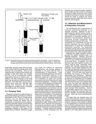 10
Figure 9. Equipment layout for two well tracer tests with partial recirculation. Tracer is injected into
small annulus between borehole wall and injection casing between packers. Tracer exits
through several feed-through valves evenly distributed over injection interval. Not to scale.
can mask the effects of important
heterogeneities, and semilog analysis of
drawdown in the pump well will lead to
underestimates of transmissivity. Local
transmissivity heterogeneities can produce
apparent anisotropic behavior in the
drawdown responses in observation wells.
The installation of wells can connect
previouslyunconnectedfracturesandcreate
short-circuit pathways. Pumping of wells
can further initiate transport of contaminants
to previously uncontaminated areas. In
ordertomaximizetheinformationnecessary
for characterization and minimize cost and
the potentially negative effects of pumping,
pumping tests should not be conducted as
tests in and of themselves. Other hydrologic
tests which are necessary in characterizing
a fractured formation yield more valuable
information,andcansimultaneouslyprovide
pressure transients amenable to standard
pumping test analysis. For example,
impeller-flow meter profiling allows one to
determine which fractures are conductive,
and pressure transducers can be installed
in wells during the test to measure pressure
transients. A drilling method that enables
observation of fluid emanating from the
observable, because water will be brought
to the surface with the cuttings when such
fractures are encountered. Flow can be
measured with a bucket at the surface, and
changes in flow with depth may indicate
that the drill bit encountered another
transmissive fracture or fracture zone. In
addition, the flow measured at the total
depth may be used as a relative measure of
well yield. This information can be used to
assess which wells are relatively high
yielding and, therefore, are the best
candidates for pumping tests or borehole
flow profiling tests, for example.
3.3 Pumping Tests
Drawdown transients in different types of
fracturedformationscanbehaveinamanner
describable by the Theis or Cooper-Jacob
solutions, but this behavior does not
necessarily indicate the aquifer can be
considered an equivalent porous medium.
Irrelevant parameter values can be derived
from analysis of drawdown transients, and
analysis of late-time drawdown may be
essentially unrelated to the region of the
aquifer that is of interest. Well bore storage
borehole can provide information regarding
which well(s) are best suited for pumping.
Pumping of wells during any type of test
should be minimized in duration, and efforts
should be made to analyze the entire
pressure transient rather than resort only to
late-time data analysis.
3.4 Detection and Measurement
of Subsurface Fractures
The identification and measurement of
fractures intersecting boreholes is an
absolute necessity. Besides its use in
determining the general fracture trends or
sets, a database of fracture locations and
orientations in boreholes enables one to
determine fracture-specific geophysical
properties through comparison with
standard geophysical and flow logs. The
combination of a flowmeter log and an
acoustic televiewer log may enable the
determination of particular hydraulically
conductive fractures. The measured
orientation and dip may be used to associate
thesefractureswithfracturesets,andproject
to intersections with other borehole wells.
Although the digital borehole scanner
provides the highest resolution data, it is
relatively expensive. However, given the
capabilities of the tool and imminent reduc-
tions in its cost, it will be the best tool for use
in the near future. At present, ATV and
television logs used together provide very
useful fracture data, especially when
coupled with standard geophysical logs.
Fractures can be easily mapped from the
ATV logs, and television logs can be used to
check if particular fractures are altered and/
or infilled. The ATV was most useful for
identifying the location of fractures and
determining their orientation. Measure-
ments of individual fracture properties, such
as aperture or roughness are not reliable.
The determination of orientation and dip of
individual fractures was very useful for later
use, when the data was integrated with
visualization software and measured frac-
tures were extrapolated to see where they
might intersect other boreholes. Most of
the information gained from coring is ob-
tainable through the combined data from
the ATV, television, and standard geophysi-
cal logs, which are more economical and
timely.
The large data set resulting from the
fracture measurements makes a statistical
analysis of spatial properties very tempting.
However, because of the effects of drilling
on the appearance of individual fractures,
and on the fact relatively few of the many
fractures detected conduct fluid, statistical
descriptionsoffractureapertureandspacing
(based on ATV data alone) should not be
 